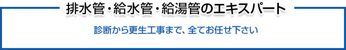 排水管・給水管・給湯管のエキスパート 診断から更生工事まで、全てお任せ下さい