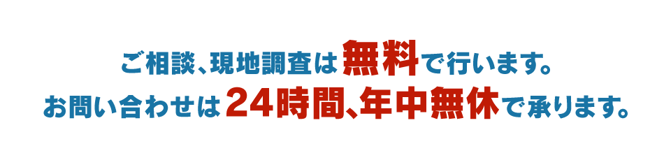 ご相談、現地調査は無料で行います。お問い合わせは24時間、年中無休で承ります。