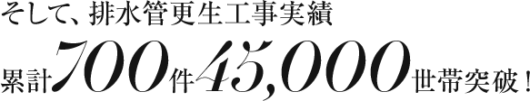 そして、排水管更生工事実績累計700件45,000世帯突破！