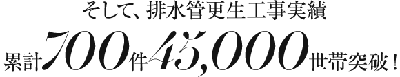 そして、排水管更生工事実績累計700件45,000世帯突破！