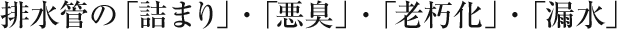 排水管の「詰まり」・「悪臭」・「老朽化」・「漏水」